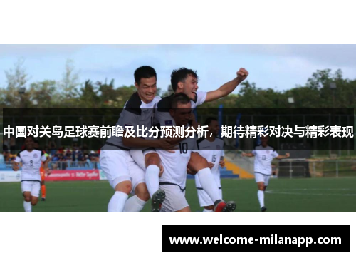 中国对关岛足球赛前瞻及比分预测分析,期待精彩对决与精彩表现